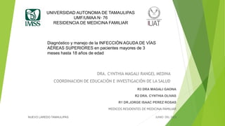 UNIVERSIDAD AUTONOMA DE TAMAULIPAS
UMF/UMAA N◦ 76
RESIDENCIA DE MEDICINA FAMILIAR
DRA. CYNTHIA MAGALI RANGEL MEDINA
COORDINACION DE EDUCACIÓN E INVESTIGACIÓN DE LA SALUD
R3 DRA MAGALI GAONA
R2 DRA. CYNTHIA OLIVAS
R1 DR.JORGE ISAAC PEREZ ROSAS
MEDICOS RESIDENTES DE MEDICINA FAMILIAR
NUEVO LAREDO TAMAULIPAS JUNIO DEL 2023
Diagnóstico y manejo de la INFECCIÓN AGUDA DE VÍAS
AÉREAS SUPERIORES en pacientes mayores de 3
meses hasta 18 años de edad
 