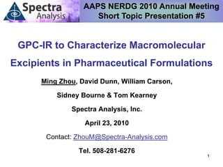AAPS NERDG 2010 Annual Meeting
                     Short Topic Presentation #5


 GPC-IR to Characterize Macromolecular
Excipients in Pharmaceutical Formulations
      Ming Zhou, David Dunn, William Carson,

          Sidney Bourne & Tom Kearney

              Spectra Analysis, Inc.

                  April 23, 2010

       Contact: ZhouM@Spectra-Analysis.com

                Tel. 508-281-6276
                                               1
 