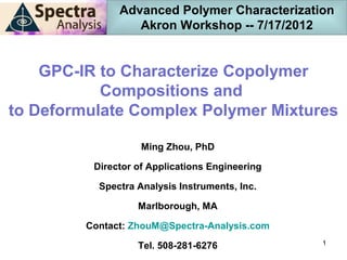 Advanced Polymer Characterization
                  Akron Workshop -- 7/17/2012


    GPC-IR to Characterize Copolymer
           Compositions and
to Deformulate Complex Polymer Mixtures

                    Ming Zhou, PhD

          Director of Applications Engineering

           Spectra Analysis Instruments, Inc.

                   Marlborough, MA

         Contact: ZhouM@Spectra-Analysis.com
                                                 1
                   Tel. 508-281-6276
 