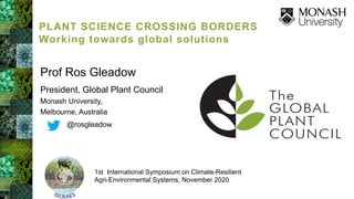 Prof Ros Gleadow
President, Global Plant Council
Monash University,
Melbourne, Australia
@rosgleadow
1st International Symposium on Climate-Resilient
Agri-Environmental Systems, November 2020
PLANT SCIENCE CROSSING BORDERS
Working towards global solutions
 