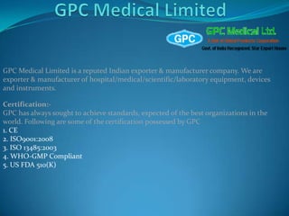 GPC Medical Limited is a reputed Indian exporter & manufacturer company. We are
exporter & manufacturer of hospital/medical/scientific/laboratory equipment, devices
and instruments.

Certification:-
GPC has always sought to achieve standards, expected of the best organizations in the
world. Following are some of the certification possessed by GPC
1. CE
2. ISO9001:2008
3. ISO 13485:2003
4. WHO-GMP Compliant
5. US FDA 510(K)



                                                          www.gpc-medical.com
 