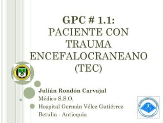 GPC # 1.1:
PACIENTE CON
TRAUMA
ENCEFALOCRANEANO
(TEC)
Julián Rondón Carvajal
Médico S.S.O.
Hospital Germán Vélez Gutiérrez
Betulia - Antioquia

 