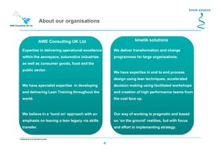 - 6 -
Confidential not to be used without consent
kinetik solutions
We deliver transformation and change
programmes for large organisations.
We have expertise in end to end process
design using lean techniques, accelerated
decision making using facilitated workshops
and creation of high performance teams from
the coal face up.
Our way of working is pragmatic and based
on ‘on the ground’ realities, but with focus
and effort in implementing strategy.
Expertise in delivering operational excellence
within the aerospace, automotive industries
as well as consumer goods, food and the
public sector.
We have specialist expertise in developing
and delivering Lean Training throughout the
world.
We believe in a ‘hand on’ approach with an
emphasis on leaving a lean legacy via skills
transfer.
AWE Consulting UK Ltd
About our organisations
 
