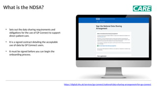• Sets out the data sharing requirements and
obligations for the use of GP Connect to support
direct patient care.
• It is a signed contract detailing the acceptable
use of data by GP Connect users.
• It must be signed before you can begin the
onboarding process.
What is the NDSA?
https://digital.nhs.uk/services/gp-connect/national-data-sharing-arrangement-for-gp-connect
 