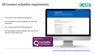 GP Connect activation requirements
• You must be a CQC registered organisation.
• You must have a current "standards met" DSPT self-
assessment.
• You must have signed the NDSA agreement.
• You must adhere to Data Protection laws and use GP
Connect only for direct care.
https://www.dsptoolkit.nhs.uk/Account/RegisterOrganisationCode
 