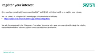 Digitising Social Care
Register your interest
Once you have completed the pre-requisites (DSPT and NDSA), get in touch with us to register your interest.
You can contact us using the GP Connect pages on our website or help site:
• https://carelinelive.com/our-solution/gp-connect-integration/
We will then engage with the GP Connect Operations Team to acquire your unique credentials. Note that existing
credentials from other system suppliers cannot be used with CareLineLive.
 