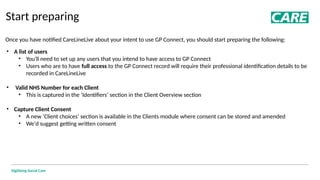 Digitising Social Care
Start preparing
Once you have notified CareLineLive about your intent to use GP Connect, you should start preparing the following:
• A list of users
• You'll need to set up any users that you intend to have access to GP Connect
• Users who are to have full access to the GP Connect record will require their professional identification details to be
recorded in CareLineLive
• Valid NHS Number for each Client
• This is captured in the ‘Identifiers’ section in the Client Overview section
• Capture Client Consent
• A new ‘Client choices’ section is available in the Clients module where consent can be stored and amended
• We'd suggest getting written consent
 