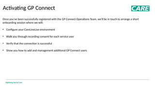 Digitising Social Care
Activating GP Connect
Once you've been successfully registered with the GP Connect Operations Team, we'll be in touch to arrange a short
onboarding session where we will:
• Configure your CareLineLive environment
• Walk you through recording consent for each service user
• Verify that the connection is successful
• Show you how to add and management additional GP Connect users
 