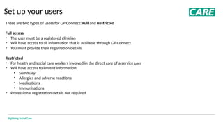 Digitising Social Care
Set up your users
There are two types of users for GP Connect: Full and Restricted
Full access
• The user must be a registered clinician
• Will have access to all information that is available through GP Connect
• You must provide their registration details
Restricted
• For health and social care workers involved in the direct care of a service user
• Will have access to limited information:
• Summary
• Allergies and adverse reactions
• Medications
• Immunisations
• Professional registration details not required
 