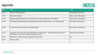Digitising Social Care
Agenda
Time​ Item​ Lead​
14.30 Welcome & Introductions Marie Page, CareLineLive
14.40 What is GP Connect? Alison Taylor, NHS England
14.45 Understanding the benefits of GP Connect and the wider project from NHS England Alison Taylor, NHS England
14.50 Understand the National Data Sharing Agreement and activation process - get started quickly Dec Norton, CareLineLive
15.00 GP Connect and CareLineLive: a quick start guide Dec Norton, CareLineLive
15.15 Learn how to view the GP Connect information in CareLineLive – including medical history and
medications for new care receivers joining your service
Sean Orrell, CareLineLive
15.25 Q&A session – please type your questions into the Chat ALL
15.25 Thanks & Close
 