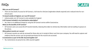 Digitising Social Care
FAQs
Who can use GP Connect?
• There are two levels of access for GP Connect, a full view for clinicians (registration details required) and a reduced view for non-
clinical users
I'm based outside of England, can I use GP Connect?
• Unfortunately not, GP Connect is only available for England
Is GP Connect included in my CareLineLive subscription?
• Yes, there is no additional charge for using the GP Connect service within CareLineLive.
What are the benefits of GP Connect?
• GP Connect users can access the GP records instantly, reducing time taken to retrieve key information and not waiting in-queues on
the phone.
What patient records can I access?
• GP Connect records can only be accessed for those who are in receipt of direct care from your company. You will need to capture and
evidence that the service user has granted permission for the record to be accessed.
Is CareLineLive as part of the DSC Assured Supplier List?
• Yes, CareLineLive are proud to be a DSC assured supplier
 
