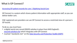 Digitising Social Care
What is GP Connect?
Accessing GP patient records for care | Digitising Social Care
GP Connect is a system which shares patient information with appropriate staff, so you can
deliver better care.
CQC registered care providers can use GP Connect to access a restricted view of a person's
GP record.
To do so, you must have:
• a digital social care record (DSCR) solution in place from NHS England’s
assured solutions list which integrates with GP Connect
• reached “standards met” on the Data Security and Protection Toolkit (DSPT)
 
