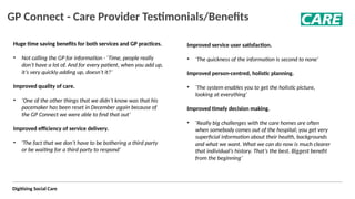 Digitising Social Care
GP Connect - Care Provider Testimonials/Benefits
Huge time saving benefits for both services and GP practices.
• Not calling the GP for information - ‘Time, people really
don’t have a lot of. And for every patient, when you add up,
it’s very quickly adding up, doesn’t it?’ ​
Improved quality of care. ​
• ‘One of the other things that we didn’t know was that his
pacemaker has been reset in December again because of
the GP Connect we were able to find that out’ ​
​
Improved efficiency of service delivery.
​
• 'The fact that we don’t have to be bothering a third party
or be waiting for a third party to respond’ ​
​
Improved service user satisfaction. ​
​
​
• ‘The quickness of the information is second to none’ ​
​
​
Improved person-centred, holistic planning. ​
​
​
• ‘The system enables you to get the holistic picture,
looking at everything' ​
​
​
​
Improved timely decision making. ​
• ‘Really big challenges with the care homes are often
when somebody comes out of the hospital; you get very
superficial information about their health, backgrounds
and what we want. What we can do now is much clearer
that individual’s history. That’s the best. Biggest benefit
from the beginning’
 