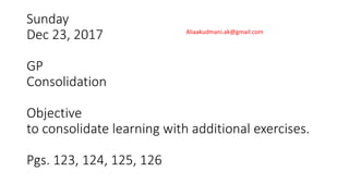 Sunday
Dec 23, 2017
GP
Consolidation
Objective
to consolidate learning with additional exercises.
Pgs. 123, 124, 125, 126
Aliaakudmani.ak@gmail.com
 