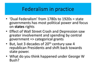 Federalism in practice
• ‘Dual Federalism’ from 1780s to 1920s = state
governments has most political power and focus
on states rights
• Effect of Wall Street Crash and Depression saw
greater involvement and spending by central
government => categorical grants
• But, last 3 decades of 20th century saw 4
republican Presidents and shift back towards
state power.
• What do you think happened under George W
Bush?
 