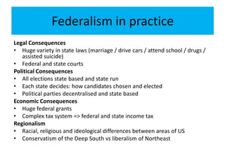 Federalism in practice
Legal Consequences
• Huge variety in state laws (marriage / drive cars / attend school / drugs /
assisted suicide)
• Federal and state courts
Political Consequences
• All elections state based and state run
• Each state decides: how candidates chosen and elected
• Political parties decentralised and state based
Economic Consequences
• Huge federal grants
• Complex tax system => federal and state income tax
Regionalism
• Racial, religious and ideological differences between areas of US
• Conservatism of the Deep South vs liberalism of Northeast
 