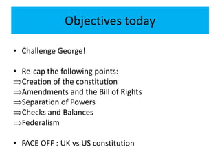Objectives today
• Challenge George!
• Re-cap the following points:
Creation of the constitution
Amendments and the Bill of Rights
Separation of Powers
Checks and Balances
Federalism
• FACE OFF : UK vs US constitution
 