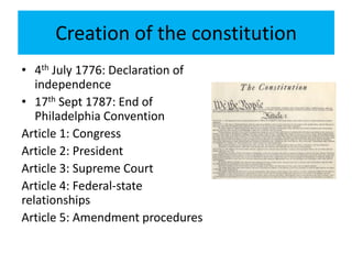 Creation of the constitution
• 4th July 1776: Declaration of
independence
• 17th Sept 1787: End of
Philadelphia Convention
Article 1: Congress
Article 2: President
Article 3: Supreme Court
Article 4: Federal-state
relationships
Article 5: Amendment procedures
 