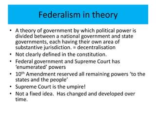 Federalism in theory
• A theory of government by which political power is
divided between a national government and state
governments, each having their own area of
substantive jurisdiction. = decentralisation
• Not clearly defined in the constitution.
• Federal government and Supreme Court has
‘enumerated’ powers
• 10th Amendment reserved all remaining powers ‘to the
states and the people’
• Supreme Court is the umpire!
• Not a fixed idea. Has changed and developed over
time.
 