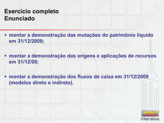 Exercício completo
Enunciado
 montar a demonstração das mutações do patrimônio líquido
em 31/12/2008;
 montar a demonstração das origens e aplicações de recursos
em 31/12/08;
 montar a demonstração dos fluxos de caixa em 31/12/2008
(modelos direto e indireto).
 