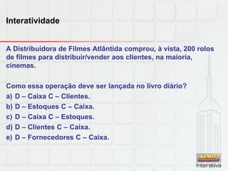 Interatividade
A Distribuidora de Filmes Atlântida comprou, à vista, 200 rolos
de filmes para distribuir/vender aos clientes, na maioria,
cinemas.
Como essa operação deve ser lançada no livro diário?
a) D – Caixa C – Clientes.
b) D – Estoques C – Caixa.
c) D – Caixa C – Estoques.
d) D – Clientes C – Caixa.
e) D – Fornecedores C – Caixa.
 
