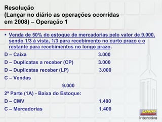 Resolução
(Lançar no diário as operações ocorridas
em 2008) – Operação 1
 Venda de 50% do estoque de mercadorias pelo valor de 9.000,
sendo 1/3 à vista, 1/3 para recebimento no curto prazo e o
restante para recebimentos no longo prazo.
D – Caixa 3.000
D – Duplicatas a receber (CP) 3.000
D – Duplicatas receber (LP) 3.000
C – Vendas
9.000
2ª Parte (1A) - Baixa do Estoque:
D – CMV 1.400
C – Mercadorias 1.400
 