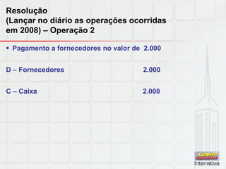 Resolução
(Lançar no diário as operações ocorridas
em 2008) – Operação 2
 Pagamento a fornecedores no valor de 2.000
D – Fornecedores 2.000
C – Caixa 2.000
 