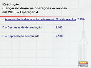 Resolução
(Lançar no diário as operações ocorridas
em 2008) – Operação 4
 Apropriação da depreciação de imóveis (100) e de veículos (2.000).
D – Despesas de depreciação 2.100
C – Depreciação acumulada 2.100
 