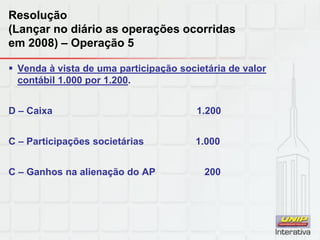 Resolução
(Lançar no diário as operações ocorridas
em 2008) – Operação 5
 Venda à vista de uma participação societária de valor
contábil 1.000 por 1.200.
D – Caixa 1.200
C – Participações societárias 1.000
C – Ganhos na alienação do AP 200
 