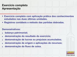 Exercício completo
Apresentação
 Exercício completo com aplicação prática dos conhecimentos
estudados nas duas últimas unidades.
 Registros contábeis e método das partidas dobradas.
Demonstrativos:
 balanço patrimonial;
 demonstração do resultado do exercício;
 demonstração de lucros ou prejuízos acumulados;
 demonstração de origem e aplicações de recursos;
 demonstração do fluxo de caixa.
 