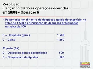 Resolução
(Lançar no diário as operações ocorridas
em 2008) – Operação 6
 Pagamento em dinheiro de despesas gerais do exercício no
valor de 1.500 e apropriação de despesas antecipadas
no valor de 500.
D – Despesas gerais 1.500
C – Caixa 1.500
2ª parte (6A)
D – Despesas gerais apropriadas 500
C – Despesas antecipadas 500
 