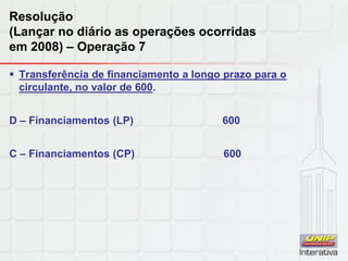 Resolução
(Lançar no diário as operações ocorridas
em 2008) – Operação 7
 Transferência de financiamento a longo prazo para o
circulante, no valor de 600.
D – Financiamentos (LP) 600
C – Financiamentos (CP) 600
 