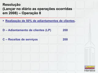 Resolução
(Lançar no diário as operações ocorridas
em 2008) – Operação 8
 Realização de 50% de adiantamentos de clientes.
D – Adiantamento de clientes (LP) 200
C – Receitas de serviços 200
 