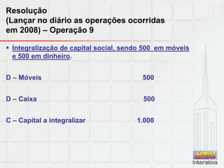 Resolução
(Lançar no diário as operações ocorridas
em 2008) – Operação 9
 Integralização de capital social, sendo 500 em móveis
e 500 em dinheiro.
D – Móveis 500
D – Caixa 500
C – Capital a integralizar 1.000
 