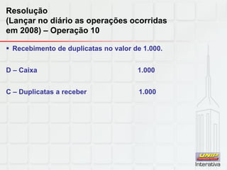 Resolução
(Lançar no diário as operações ocorridas
em 2008) – Operação 10
 Recebimento de duplicatas no valor de 1.000.
D – Caixa 1.000
C – Duplicatas a receber 1.000
 