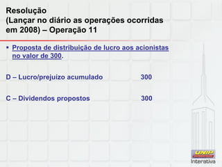 Resolução
(Lançar no diário as operações ocorridas
em 2008) – Operação 11
 Proposta de distribuição de lucro aos acionistas
no valor de 300.
D – Lucro/prejuízo acumulado 300
C – Dividendos propostos 300
 