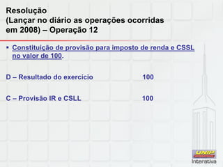 Resolução
(Lançar no diário as operações ocorridas
em 2008) – Operação 12
 Constituição de provisão para imposto de renda e CSSL
no valor de 100.
D – Resultado do exercício 100
C – Provisão IR e CSLL 100
 
