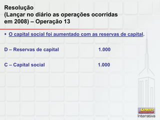 Resolução
(Lançar no diário as operações ocorridas
em 2008) – Operação 13
 O capital social foi aumentado com as reservas de capital.
D – Reservas de capital 1.000
C – Capital social 1.000
 