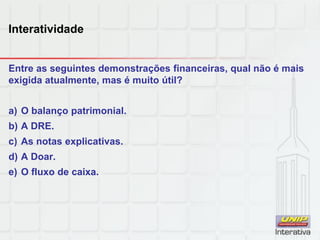 Interatividade
Entre as seguintes demonstrações financeiras, qual não é mais
exigida atualmente, mas é muito útil?
a) O balanço patrimonial.
b) A DRE.
c) As notas explicativas.
d) A Doar.
e) O fluxo de caixa.
 