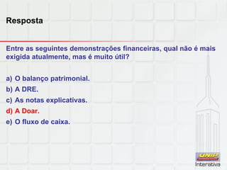 Resposta
Entre as seguintes demonstrações financeiras, qual não é mais
exigida atualmente, mas é muito útil?
a) O balanço patrimonial.
b) A DRE.
c) As notas explicativas.
d) A Doar.
e) O fluxo de caixa.
 