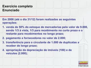 Exercício completo
Enunciado
Em 2008 (até o dia 31/12) foram realizadas as seguintes
operações:
1. venda de 50% do estoque de mercadorias pelo valor de 9.000,
sendo 1/3 à vista, 1/3 para recebimento no curto prazo e o
restante para recebimentos no longo prazo;
2. pagamento a fornecedores no valor de 2.000;
3. transferência para o circulante de 1.000 de duplicatas a
receber de longo prazo;
4. apropriação da depreciação de imóveis (100) e de
veículos (2.000);
 