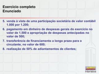 Exercício completo
Enunciado
5. venda à vista de uma participação societária de valor contábil
1.000 por 1.200;
6. pagamento em dinheiro de despesas gerais do exercício no
valor de 1.500 e apropriação de despesas antecipadas no
valor de 500;
7. transferência de financiamento a longo prazo para o
circulante, no valor de 600;
8. realização de 50% de adiantamentos de clientes;
 
