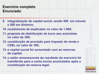 Exercício completo
Enunciado
9. integralização de capital social, sendo 500 em móveis
e 500 em dinheiro;
10. recebimento de duplicatas no valor de 1.000;
11. proposta de distribuição de lucro aos acionistas
no valor de 300;
12. constituição de provisão para imposto de renda e
CSSL no valor de 100;
13. o capital social foi aumentado com as reservas
de capital;
14. o saldo remanescente do resultado do exercício foi
transferido para a conta lucros acumulados após a
constituição da reserva legal.
 