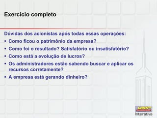Exercício completo
Dúvidas dos acionistas após todas essas operações:
 Como ficou o patrimônio da empresa?
 Como foi o resultado? Satisfatório ou insatisfatório?
 Como está a evolução de lucros?
 Os administradores estão sabendo buscar e aplicar os
recursos corretamente?
 A empresa está gerando dinheiro?
 