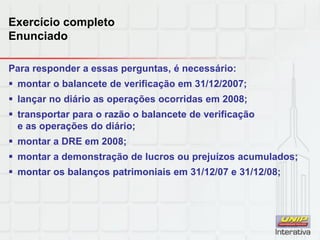 Exercício completo
Enunciado
Para responder a essas perguntas, é necessário:
 montar o balancete de verificação em 31/12/2007;
 lançar no diário as operações ocorridas em 2008;
 transportar para o razão o balancete de verificação
e as operações do diário;
 montar a DRE em 2008;
 montar a demonstração de lucros ou prejuízos acumulados;
 montar os balanços patrimoniais em 31/12/07 e 31/12/08;
 