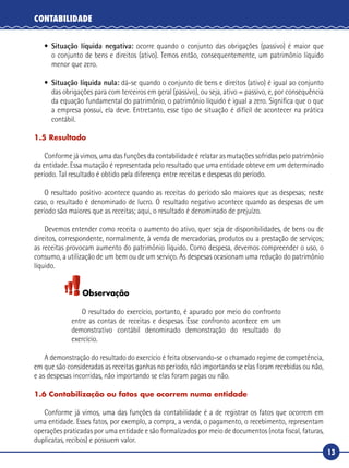 13
CONTABILIDADE
•	 Situação líquida negativa: ocorre quando o conjunto das obrigações (passivo) é maior que
o conjunto de bens e direitos (ativo). Temos então, consequentemente, um patrimônio líquido
menor que zero.
•	 Situação líquida nula: dá-se quando o conjunto de bens e direitos (ativo) é igual ao conjunto
das obrigações para com terceiros em geral (passivo), ou seja, ativo = passivo, e, por consequência
da equação fundamental do patrimônio, o patrimônio líquido é igual a zero. Significa que o que
a empresa possui, ela deve. Entretanto, esse tipo de situação é difícil de acontecer na prática
contábil.
1.5 Resultado
Conforme já vimos, uma das funções da contabilidade é relatar as mutações sofridas pelo patrimônio
da entidade. Essa mutação é representada pelo resultado que uma entidade obteve em um determinado
período. Tal resultado é obtido pela diferença entre receitas e despesas do período.
O resultado positivo acontece quando as receitas do período são maiores que as despesas; neste
caso, o resultado é denominado de lucro. O resultado negativo acontece quando as despesas de um
período são maiores que as receitas; aqui, o resultado é denominado de prejuízo.
Devemos entender como receita o aumento do ativo, quer seja de disponibilidades, de bens ou de
direitos, correspondente, normalmente, à venda de mercadorias, produtos ou a prestação de serviços;
as receitas provocam aumento do patrimônio líquido. Como despesa, devemos compreender o uso, o
consumo, a utilização de um bem ou de um serviço. As despesas ocasionam uma redução do patrimônio
líquido.
Observação
O resultado do exercício, portanto, é apurado por meio do confronto
entre as contas de receitas e despesas. Esse confronto acontece em um
demonstrativo contábil denominado demonstração do resultado do
exercício.
A demonstração do resultado do exercício é feita observando-se o chamado regime de competência,
em que são consideradas as receitas ganhas no período, não importando se elas foram recebidas ou não,
e as despesas incorridas, não importando se elas foram pagas ou não.
1.6 Contabilização ou fatos que ocorrem numa entidade
Conforme já vimos, uma das funções da contabilidade é a de registrar os fatos que ocorrem em
uma entidade. Esses fatos, por exemplo, a compra, a venda, o pagamento, o recebimento, representam
operações praticadas por uma entidade e são formalizados por meio de documentos (nota fiscal, faturas,
duplicatas, recibos) e possuem valor.
 