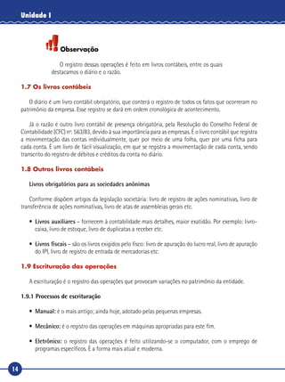 14
Unidade I
Observação
O registro dessas operações é feito em livros contábeis, entre os quais
destacamos o diário e o razão.
1.7 Os livros contábeis
O diário é um livro contábil obrigatório, que conterá o registro de todos os fatos que ocorreram no
patrimônio da empresa. Esse registro se dará em ordem cronológica de acontecimento.
Já o razão é outro livro contábil de presença obrigatória, pela Resolução do Conselho Federal de
Contabilidade (CFC) nº. 563/83, devido à sua importância para as empresas. É o livro contábil que registra
a movimentação das contas individualmente, quer por meio de uma folha, quer por uma ficha para
cada conta. É um livro de fácil visualização, em que se registra a movimentação de cada conta, sendo
transcrito do registro de débitos e créditos da conta no diário.
1.8 Outros livros contábeis
Livros obrigatórios para as sociedades anônimas
Conforme dispõem artigos da legislação societária: livro de registro de ações nominativas, livro de
transferência de ações nominativas, livro de atas de assembleias gerais etc.
•	 Livros auxiliares – fornecem à contabilidade mais detalhes, maior exatidão. Por exemplo: livro-
caixa, livro de estoque, livro de duplicatas a receber etc.
•	 Livros fiscais – são os livros exigidos pelo fisco: livro de apuração do lucro real, livro de apuração
do IPI, livro de registro de entrada de mercadorias etc.
1.9 Escrituração das operações
A escrituração é o registro das operações que provocam variações no patrimônio da entidade.
1.9.1 Processos de escrituração
•	 Manual: é o mais antigo; ainda hoje, adotado pelas pequenas empresas.
•	 Mecânico: é o registro das operações em máquinas apropriadas para este fim.
•	 Eletrônico: o registro das operações é feito utilizando-se o computador, com o emprego de
programas específicos. É a forma mais atual e moderna.
 