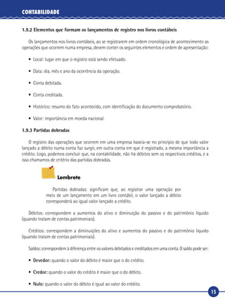 15
CONTABILIDADE
1.9.2 Elementos que formam os lançamentos de registro nos livros contábeis
Os lançamentos nos livros contábeis, ao se registrarem em ordem cronológica de acontecimento as
operações que ocorrem numa empresa, devem conter os seguintes elementos e ordem de apresentação:
•	 Local: lugar em que o registro está sendo efetuado.
•	 Data: dia, mês e ano da ocorrência da operação.
•	 Conta debitada.
•	 Conta creditada.
•	 Histórico: resumo do fato acontecido, com identificação do documento comprobatório.
•	 Valor: importância em moeda nacional.
1.9.3 Partidas dobradas
O registro das operações que ocorrem em uma empresa baseia-se no princípio de que todo valor
lançado a débito numa conta faz surgir, em outra conta em que é registrado, a mesma importância a
crédito. Logo, podemos concluir que, na contabilidade, não há débitos sem os respectivos créditos, e a
isso chamamos de critério das partidas dobradas.
Lembrete
Partidas dobradas: significam que, ao registrar uma operação por
meio de um lançamento em um livro contábil, o valor lançado a débito
corresponderá ao igual valor lançado a crédito.
Débitos: correspondem a aumentos do ativo e diminuição do passivo e do patrimônio líquido
(quando tratam de contas patrimoniais).
Créditos: correspondem a diminuições do ativo e aumentos do passivo e do patrimônio líquido
(quando tratam de contas patrimoniais).
Saldos:correspondemàdiferençaentreosvaloresdebitadosecreditadosemumaconta.Osaldopodeser:
•	 Devedor: quando o valor do débito é maior que o do crédito.
•	 Credor: quando o valor do crédito é maior que o do débito.
•	 Nulo: quando o valor do débito é igual ao valor do crédito.
 