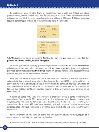18
Unidade I
Os lançamentos feitos no diário devem ser transportados para o razão, que destaca uma página
para cada conta, demonstrando o saldo dela. Supondo-se que as contas caixa e banco conta-corrente
utilizadas no item 1.9.5 tivessem, respectivamente, um saldo de $ 100.000 e $ 30.000, teríamos a
seguinte representação, partindo-se do lançamento do diário do item 1.9.5:
Caixa
débito crédito
SI 100.000
10.000
SF 90.000
Banco conta-corrente
débito crédito
SI 30.000
10.000
SF 40.000
1.9.7 Procedimentos para o lançamento do diário de operações que envolvem contas de ativo,
passivo, patrimônio líquido, receitas e despesas
As contas que formam o balanço patrimonial podem ser denominadas de contas permanentes,
pois, enquanto existir saldo, elas existirão. As contas de receitas e despesas, cujos conceitos já vimos,
podem ser denominadas de contas transitórias, pois no fim de cada exercício social elas são encerradas,
para que possamos apurar o resultado do exercício.
Para que isso ocorra, é necessário que se crie uma conta também transitória, denominada
pela maioria dos autores de Apuração do Resultado do Exercício (ARE), a qual é debitada, em
contrapartida, com os créditos feitos para o encerramento das contas de despesas e creditada, em
contrapartida, com os débitos feitos para o encerramento das contas de receitas. Tal procedimento
faz com que todas as contas de resultado (receitas e despesas) tenham saldo zero no fim do
exercício social.
O saldo da conta ARE, após sua apuração, é encerrado contra a conta lucros/prejuízos
acumulados. Caso a conta ARE tenha saldo credor, indicando lucro (receitas maiores que
despesas), ela é encerrada debitando-se o valor do saldo e creditando-se a conta lucros/prejuízos
acumulados. Se a conta ARE tiver saldo devedor, indicando prejuízo (receitas menores que
despesas), ela é encerrada creditando-se o valor do saldo e debitando-se a conta lucros/prejuízos
acumulados.
Para o lançamento de uma conta de receita e de uma conta de despesa no diário, seguem-se os
mesmos passos já indicados para as contas patrimoniais.
O mecanismo de débito e crédito para as contas de receitas e despesas é o seguinte (Quadro 4).
 