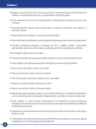 26
Unidade I
•	 Despesas: consumo de um bem ou serviço que direta ou indiretamente gera receitas. Referem-se
também a uma redução do ativo sem a correspondente redução do passivo.
•	 Custo: consumo de um bem ou serviço diretamente relacionado com a produção de outros bens
e serviços.
•	Fatos permutativos: apenas alteram (permutam) os valores do patrimônio sem impacto no
patrimônio líquido.
•	 Fatos modificativos: modificam o valor do patrimônio líquido.
•	 Fatos mistos: além de modificarem o valor do patrimônio líquido, permutam elementos do patrimônio.
•	Princípios fundamentais segundo a Resolução do CFC n. 750/93: entidade; continuidade;
oportunidade; registro pelo valor original; atualização monetária; competência e prudência.
•	 Escrituração: registro dos fatos contábeis.
•	 Fatos administrativos: são aqueles que podem modificar ou não os elementos patrimoniais.
•	 Fatos contábeis: são aqueles que provocam alterações nos elementos do patrimônio.
•	 Ativo: aumenta por débito e diminui por crédito.
•	 Passivo: aumenta por crédito e diminui por débito.
•	 Patrimônio líquido: aumenta por crédito e diminui por débito.
•	 Despesa: aumenta por débito e diminui por crédito.
•	 Receita: aumenta por crédito e diminui por débito.
•	 Método das partidas dobradas: obedece a um princípio matemático: a cada débito registrado em
uma ou mais contas deve corresponder, obrigatoriamente, um crédito ou mais do mesmo valor.
•	Conta contábil: é o nome ou título representativo de um elemento ou grupo de elementos
homogêneos do patrimônio. É por meio da conta que se processam os lançamentos contábeis das
modificações patrimoniais.
•	 Lançamentos: são constituídos de cinco elementos essenciais: data, conta devedora, conta credora,
histórico e valor.
•	 Classificação teórica das contas: teoria personalista (contas dos proprietários, contas dos agentes
consignatários e contas dos agentes correspondentes).
 